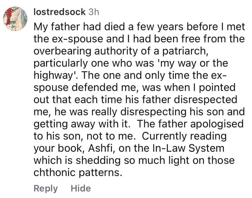 Instagram comment from lostredsock: “My father had died a few years before I met the ex-spouse… The one and only time the ex-spouse defended me, was when I pointed out that each time his father disrespected me, he was really disrespecting his son and getting away with it. The father apologised to his son, not to me. Currently reading your book, Ashfi, on the In-Law System which is shedding so much light on those chthonic patterns.”