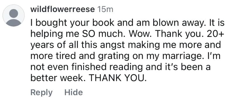 Instagram comment from wildflowerreese: “I bought your book and am blown away. It is helping me SO much. Wow. Thank you. 20+ years of all this angst making me more and more tired and grating on my marriage. I'm not even finished reading and it's been a better week. THANK YOU.”