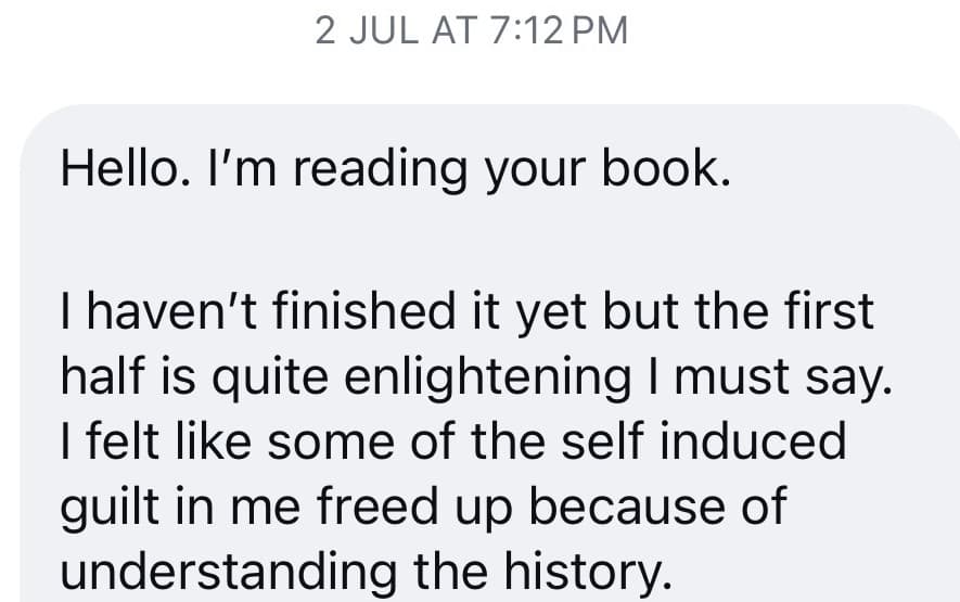 Instagram message from a reader: “I haven't finished it yet but the first half is quite enlightening I must say. I felt like some of the self induced guilt in me freed up because of understanding the history.”